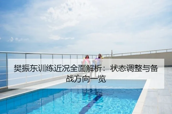 樊振东训练近况全面解析：状态调整与备战方向一览