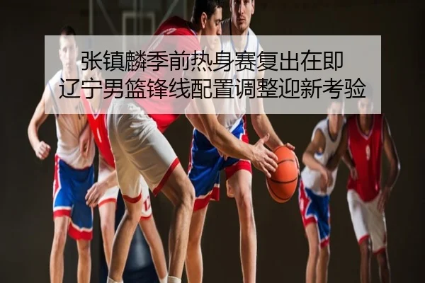 张镇麟季前热身赛复出在即 辽宁男篮锋线配置调整迎新考验