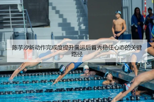 陈芋汐新动作完成度提升奥运后首秀稳住心态的关键路径