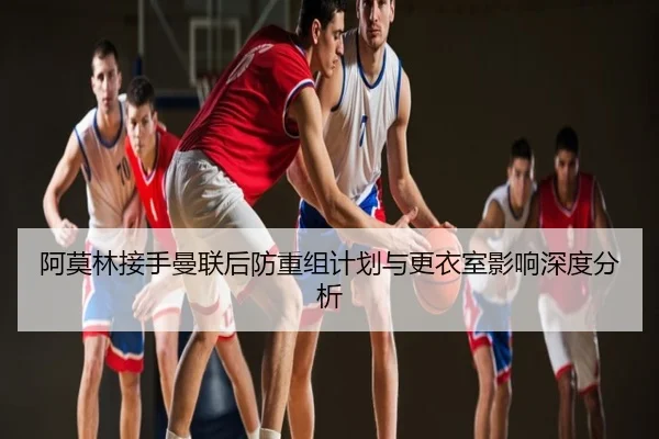 阿莫林接手曼联后防重组计划与更衣室影响深度分析